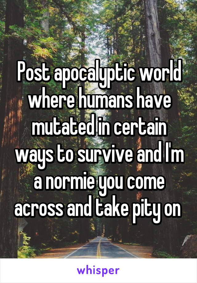 Post apocalyptic world where humans have mutated in certain ways to survive and I'm a normie you come across and take pity on 