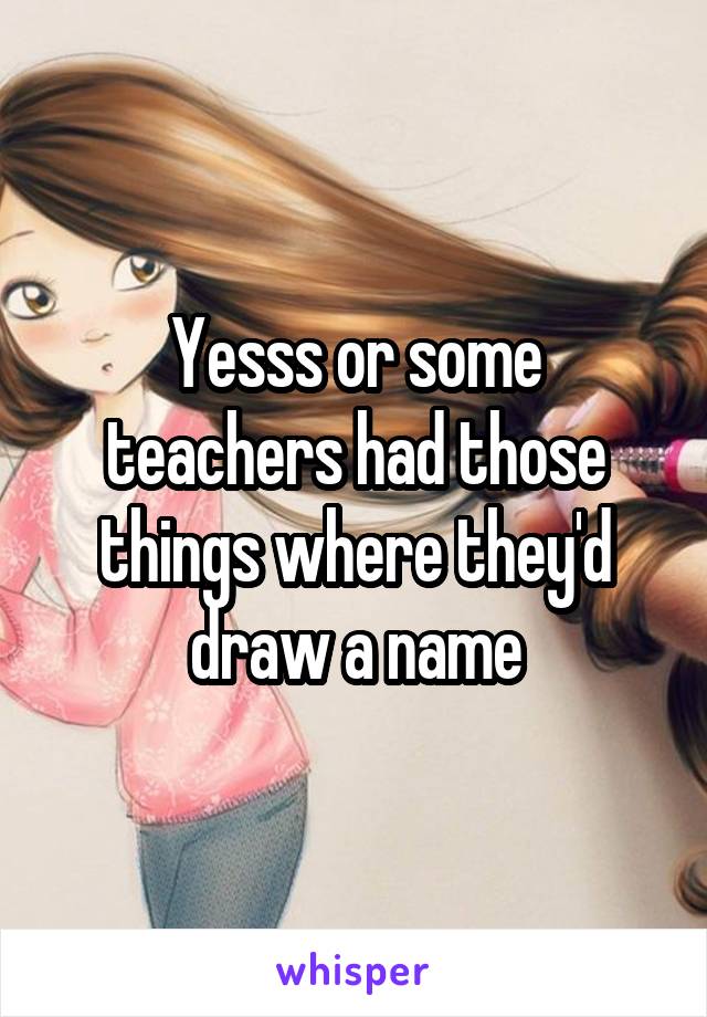 Yesss or some teachers had those things where they'd draw a name