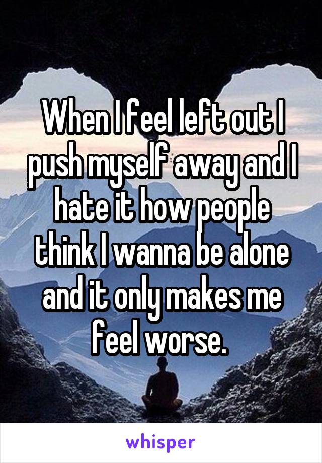 When I feel left out I push myself away and I hate it how people think I wanna be alone and it only makes me feel worse. 