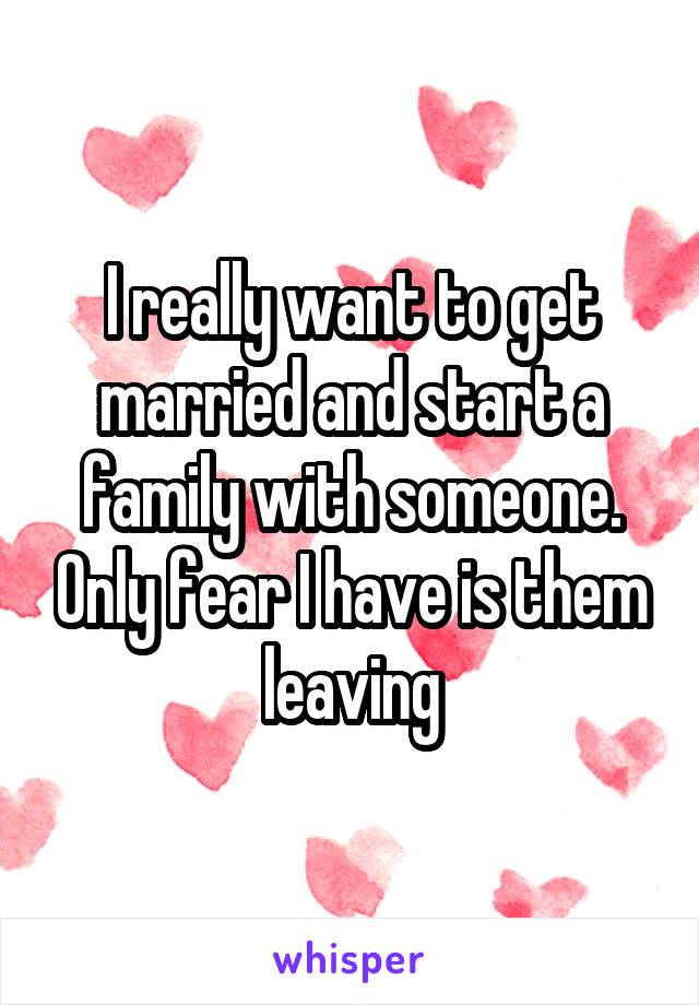 I really want to get married and start a family with someone. Only fear I have is them leaving