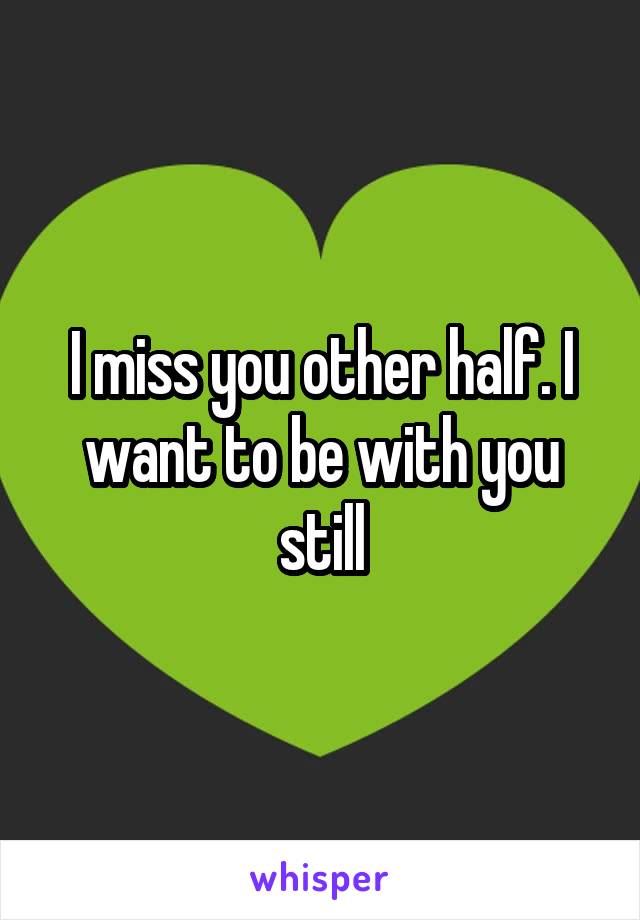 I miss you other half. I want to be with you still