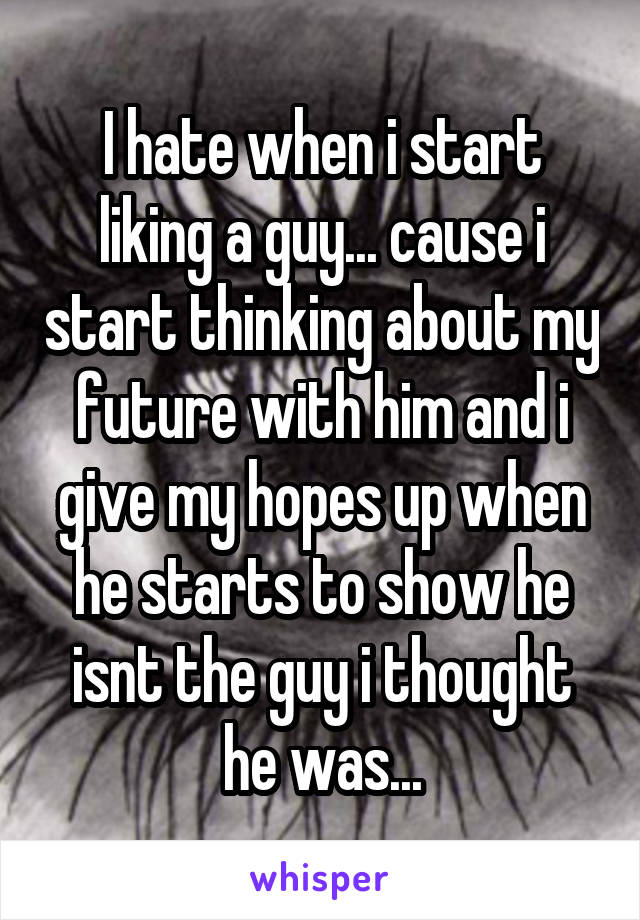 I hate when i start liking a guy... cause i start thinking about my future with him and i give my hopes up when he starts to show he isnt the guy i thought he was...