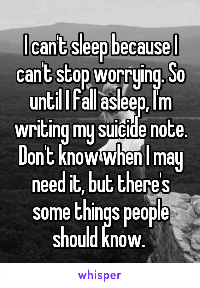 I can't sleep because I can't stop worrying. So until I fall asleep, I'm writing my suicide note. Don't know when I may need it, but there's some things people should know. 