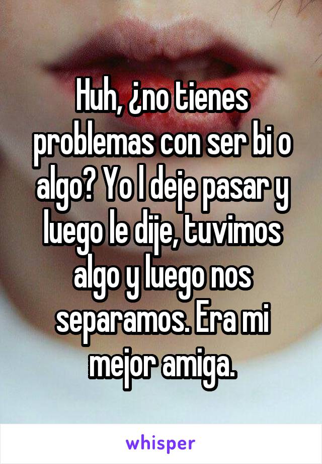 Huh, ¿no tienes problemas con ser bi o algo? Yo l deje pasar y luego le dije, tuvimos algo y luego nos separamos. Era mi mejor amiga.