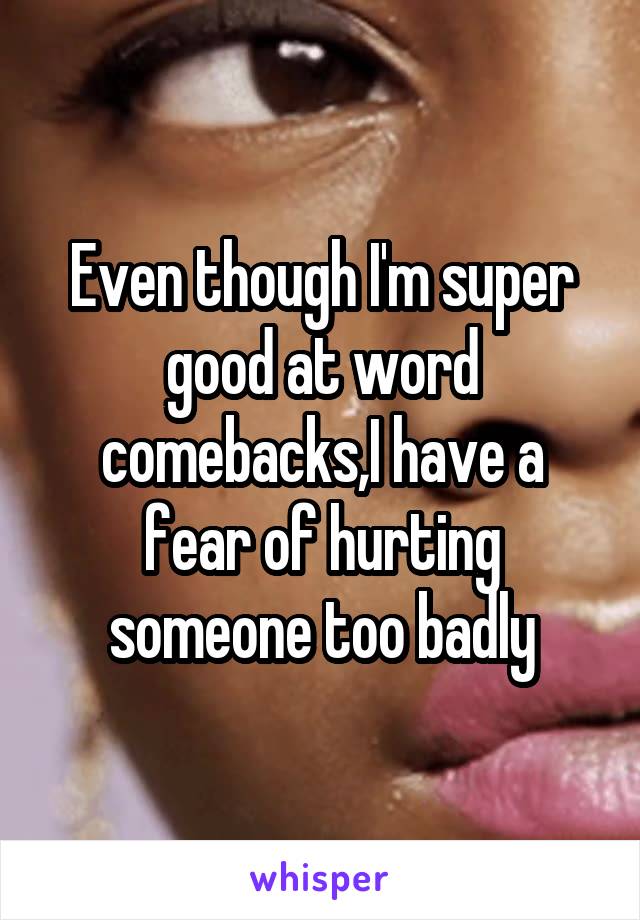 Even though I'm super good at word comebacks,I have a fear of hurting someone too badly