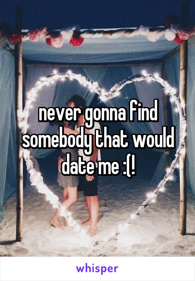 never gonna find somebody that would date me :(!