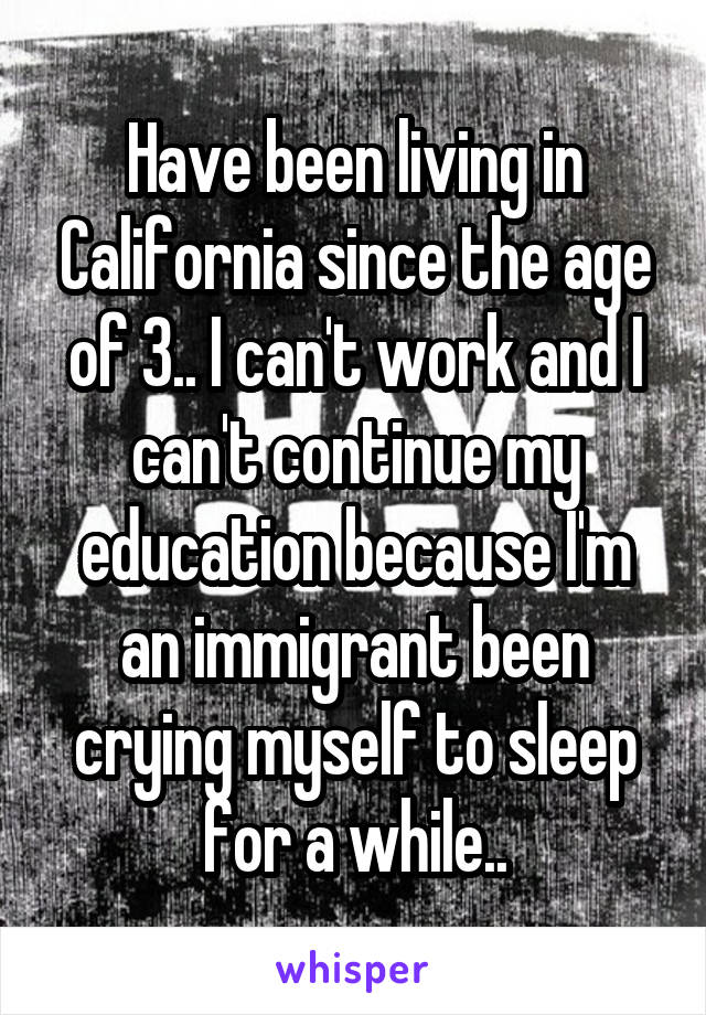 Have been living in California since the age of 3.. I can't work and I can't continue my education because I'm an immigrant been crying myself to sleep for a while..