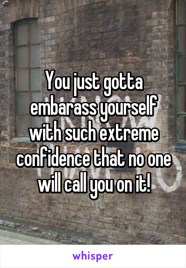 You just gotta embarass yourself with such extreme confidence that no one will call you on it!