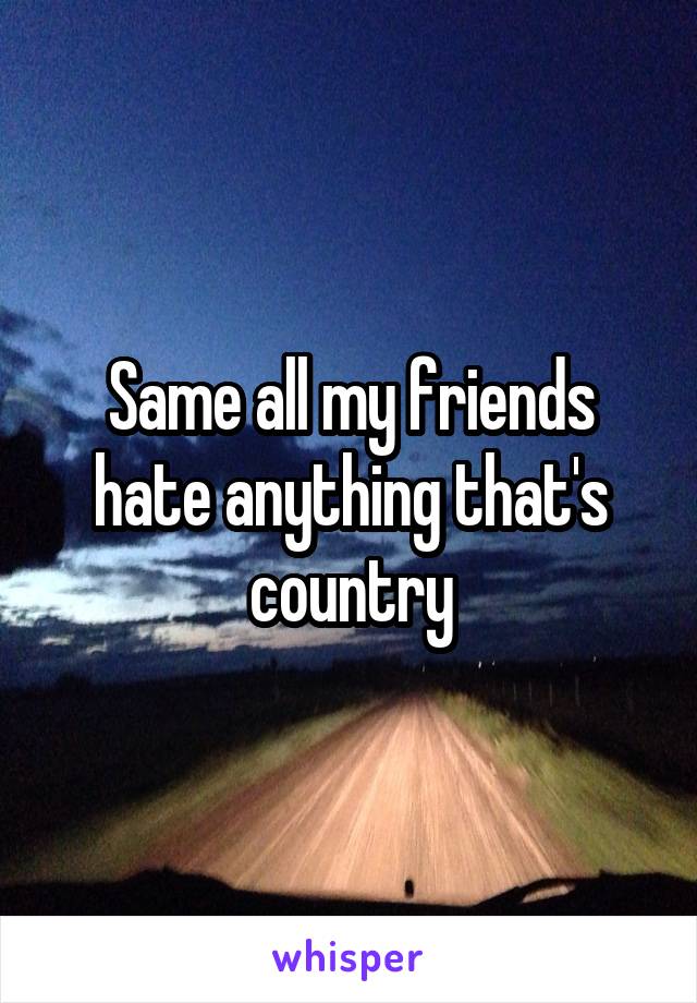 Same all my friends hate anything that's country