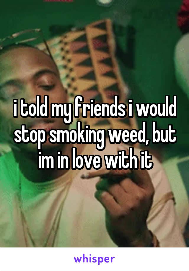 i told my friends i would stop smoking weed, but im in love with it