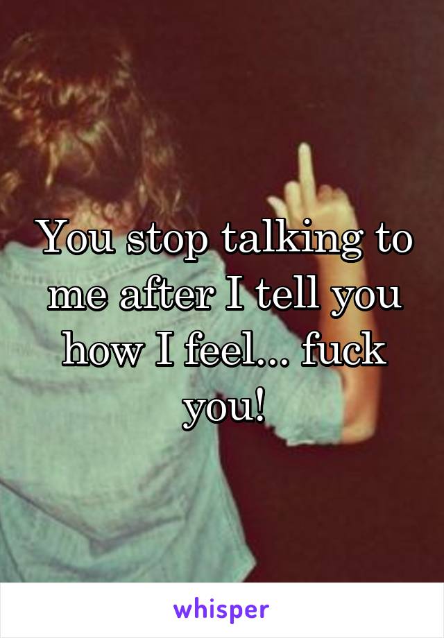 You stop talking to me after I tell you how I feel... fuck you!