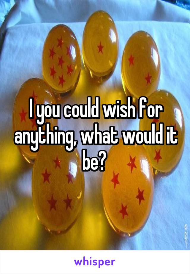 I you could wish for anything, what would it be? 