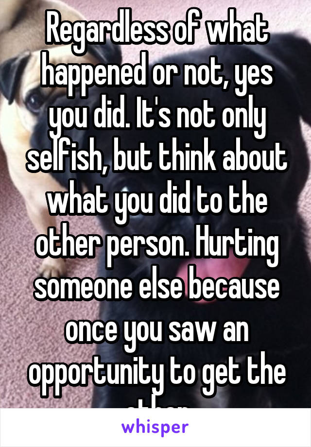 Regardless of what happened or not, yes you did. It's not only selfish, but think about what you did to the other person. Hurting someone else because once you saw an opportunity to get the other