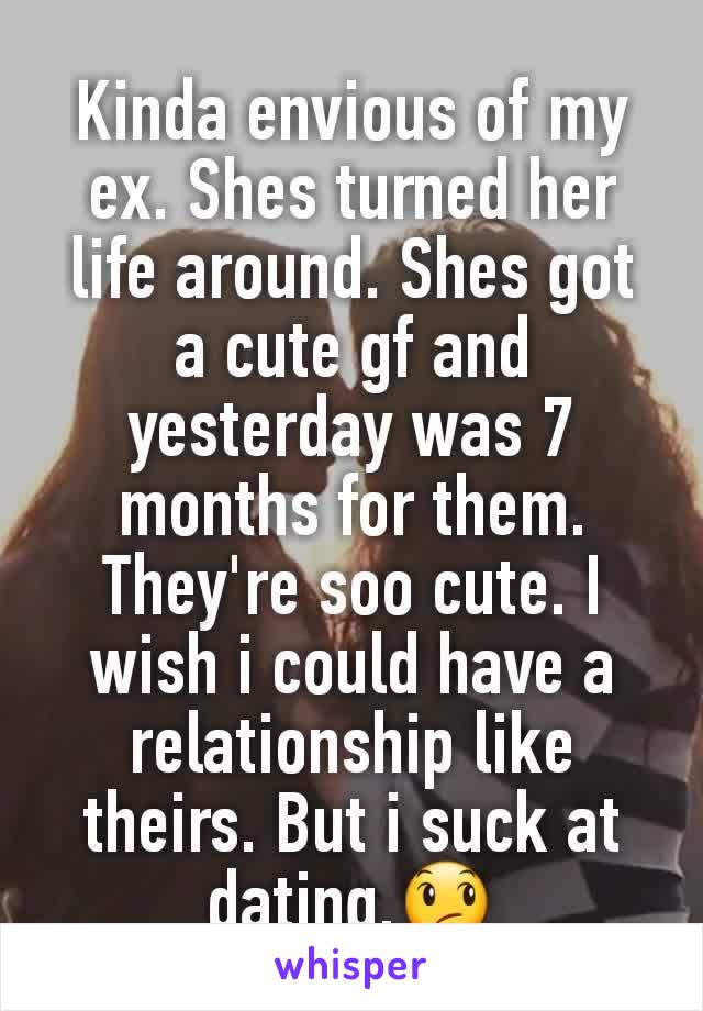 Kinda envious of my ex. Shes turned her life around. Shes got a cute gf and yesterday was 7 months for them. They're soo cute. I wish i could have a relationship like theirs. But i suck at dating.😞