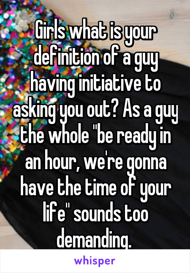 Girls what is your definition of a guy having initiative to asking you out? As a guy the whole "be ready in an hour, we're gonna have the time of your life" sounds too demanding. 