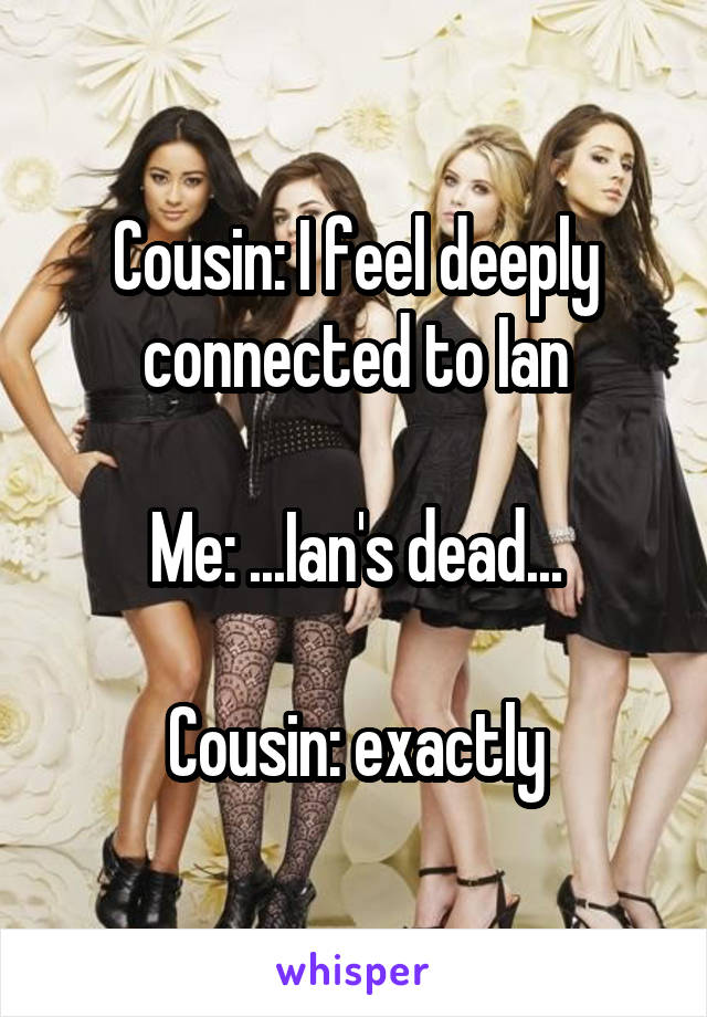 Cousin: I feel deeply connected to Ian

Me: ...Ian's dead...

Cousin: exactly