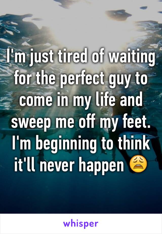 I'm just tired of waiting for the perfect guy to come in my life and sweep me off my feet. I'm beginning to think it'll never happen 😩