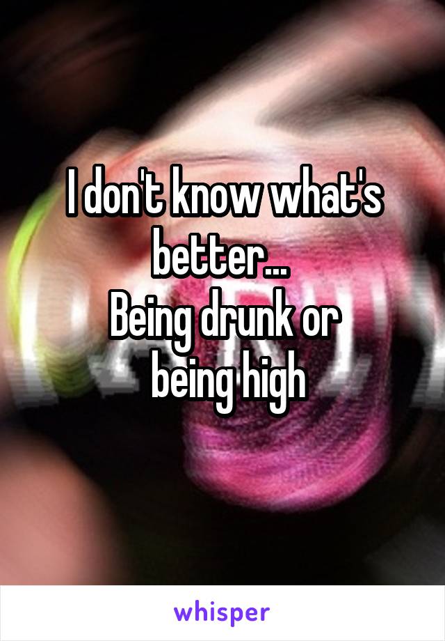 I don't know what's better... 
Being drunk or
 being high
