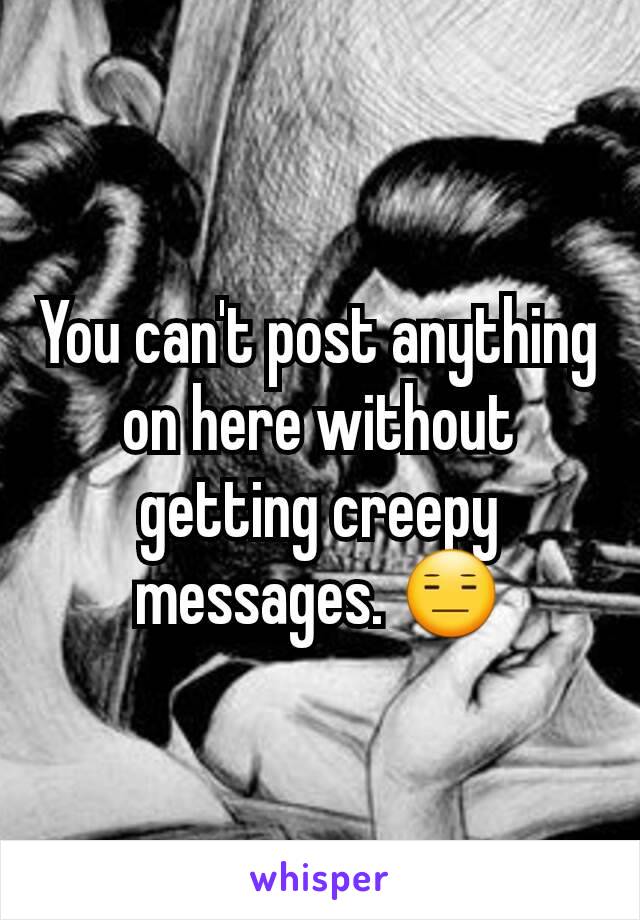 You can't post anything on here without getting creepy messages. 😑