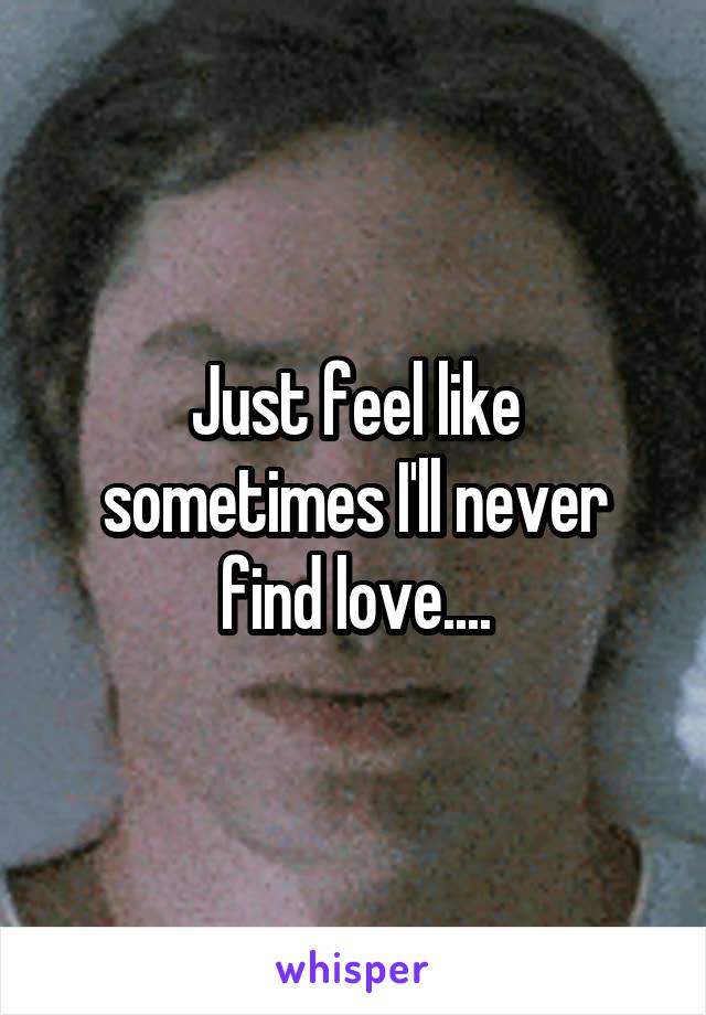 Just feel like sometimes I'll never find love....