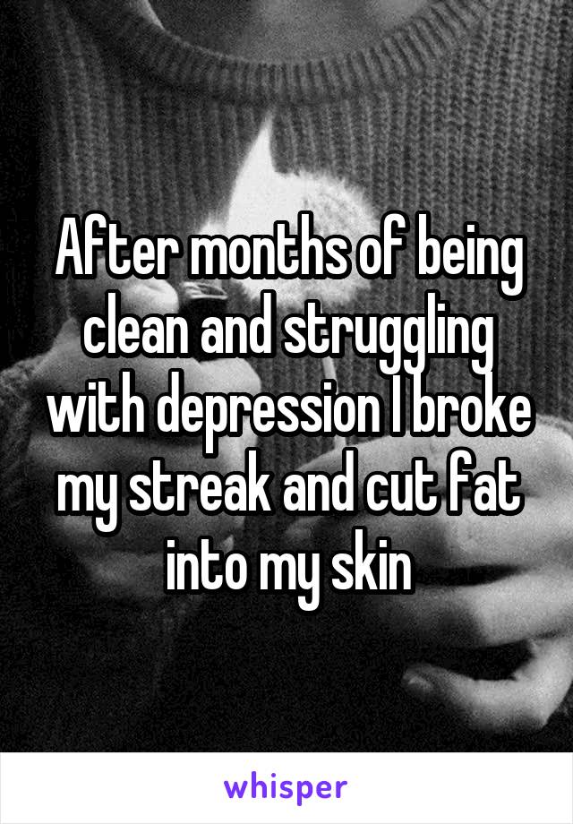 After months of being clean and struggling with depression I broke my streak and cut fat into my skin