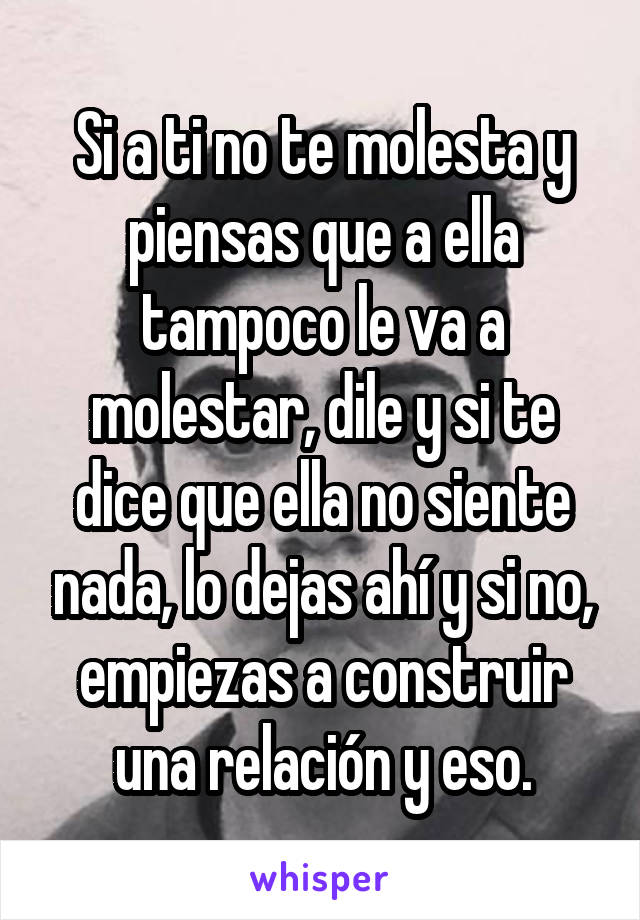 Si a ti no te molesta y piensas que a ella tampoco le va a molestar, dile y si te dice que ella no siente nada, lo dejas ahí y si no, empiezas a construir una relación y eso.