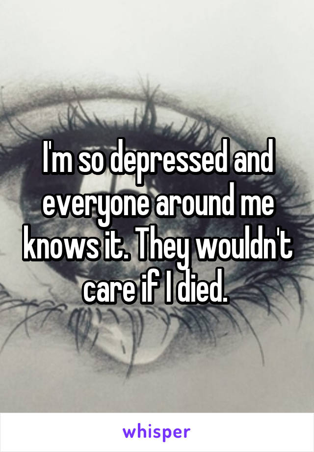 I'm so depressed and everyone around me knows it. They wouldn't care if I died. 