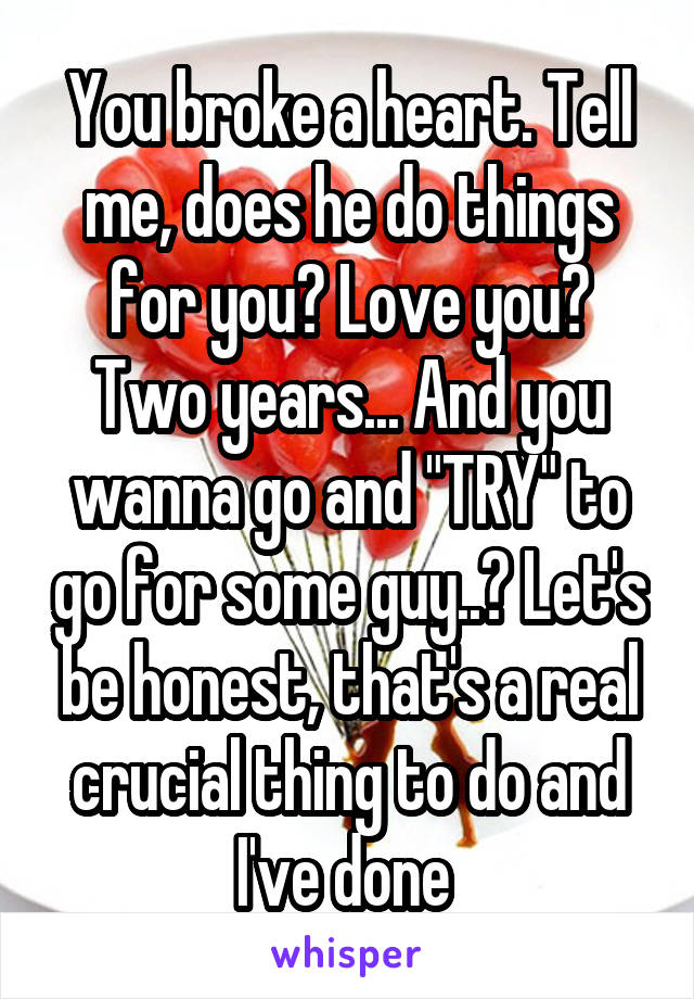 You broke a heart. Tell me, does he do things for you? Love you? Two years... And you wanna go and "TRY" to go for some guy..? Let's be honest, that's a real crucial thing to do and I've done 