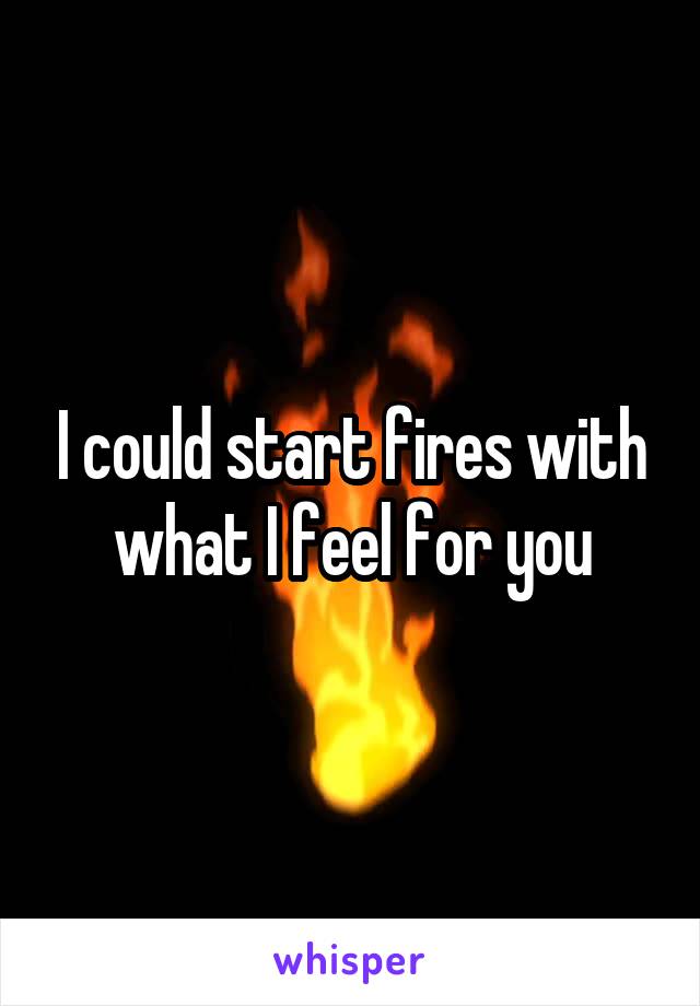 I could start fires with what I feel for you