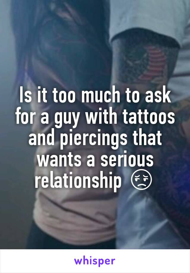 Is it too much to ask for a guy with tattoos and piercings that wants a serious relationship 😔