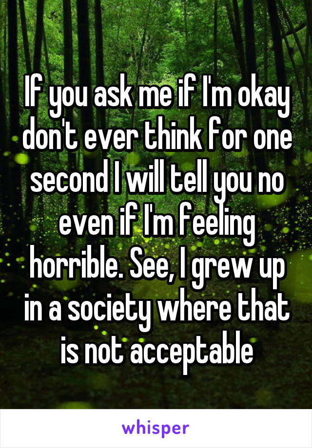 If you ask me if I'm okay don't ever think for one second I will tell you no even if I'm feeling horrible. See, I grew up in a society where that is not acceptable