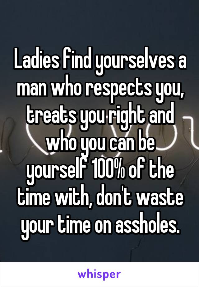 Ladies find yourselves a man who respects you, treats you right and who you can be yourself 100% of the time with, don't waste your time on assholes.