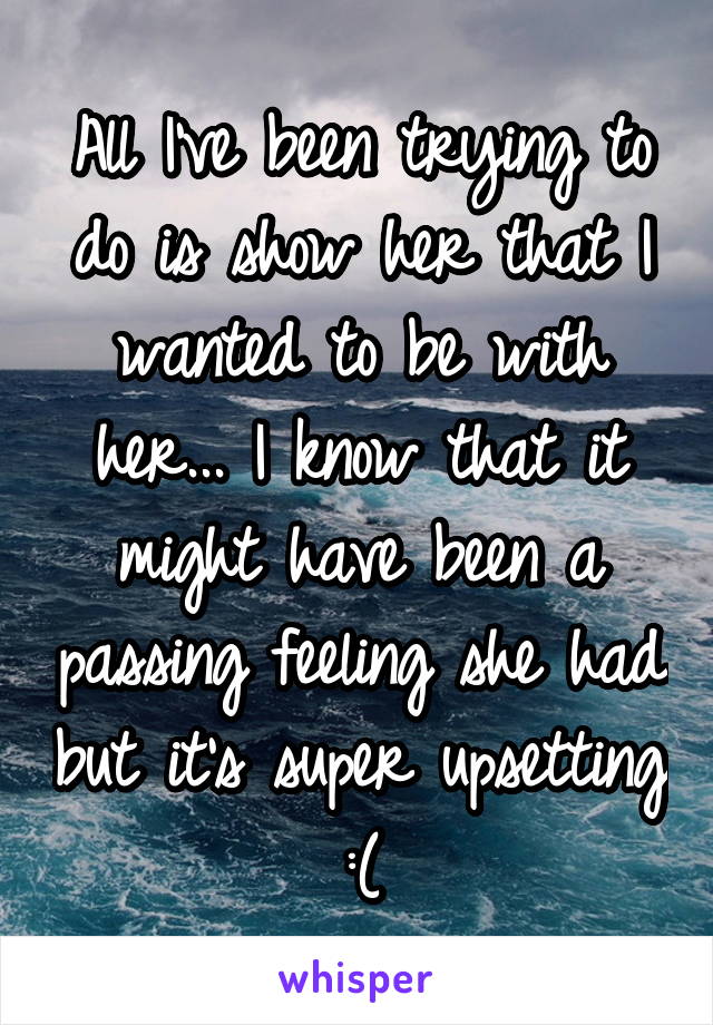 All I've been trying to do is show her that I wanted to be with her... I know that it might have been a passing feeling she had but it's super upsetting :(