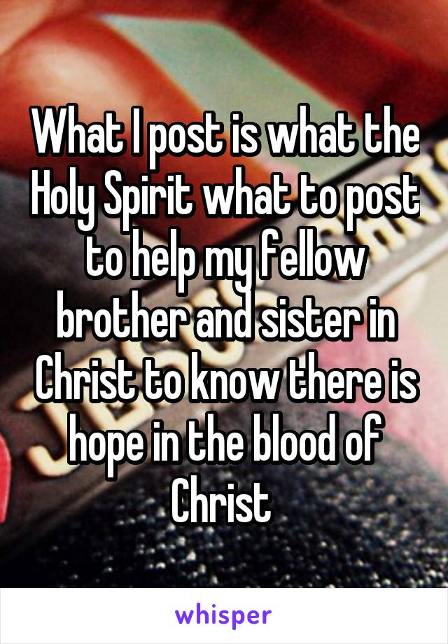 What I post is what the Holy Spirit what to post to help my fellow brother and sister in Christ to know there is hope in the blood of Christ 