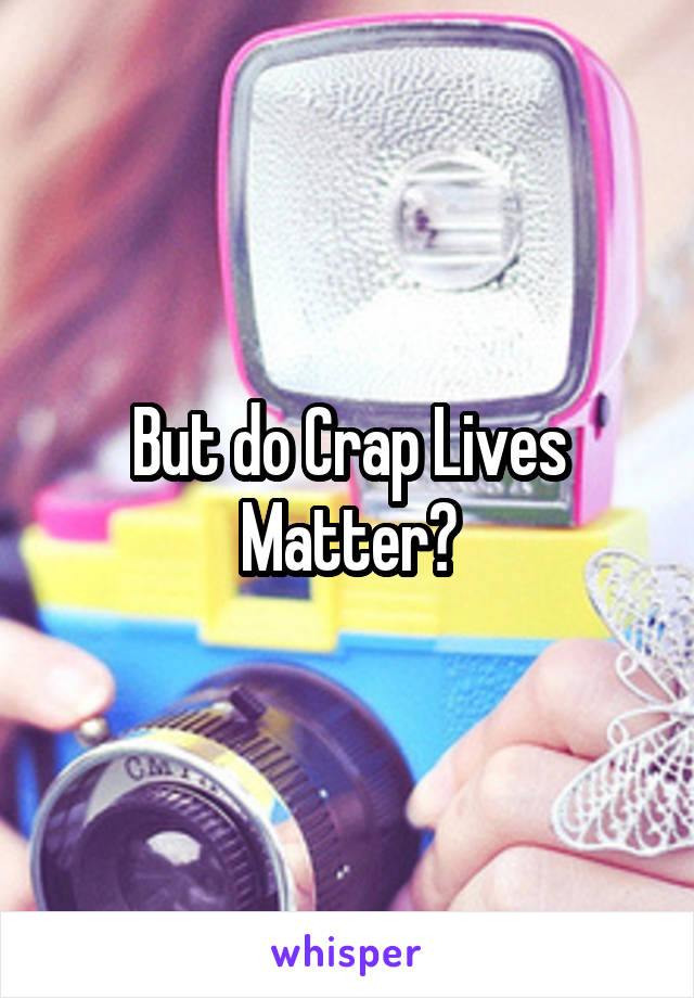 But do Crap Lives Matter?