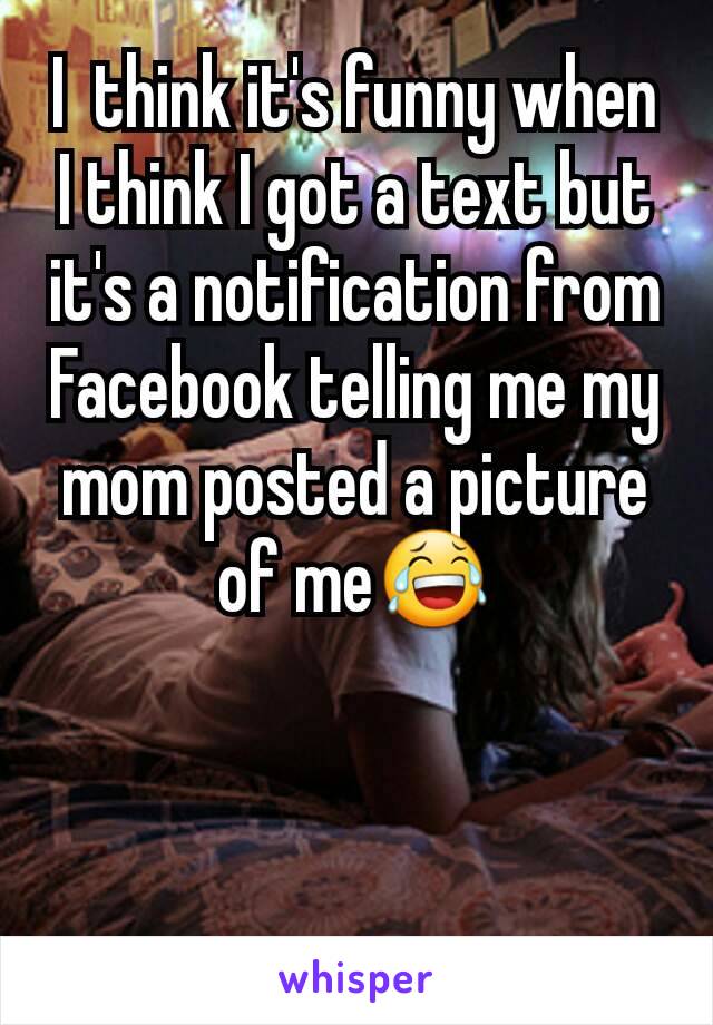 I  think it's funny when I think I got a text but it's a notification from Facebook telling me my mom posted a picture of me😂