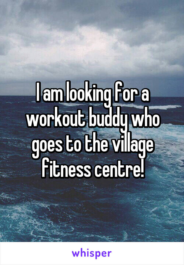 I am looking for a workout buddy who goes to the village fitness centre!