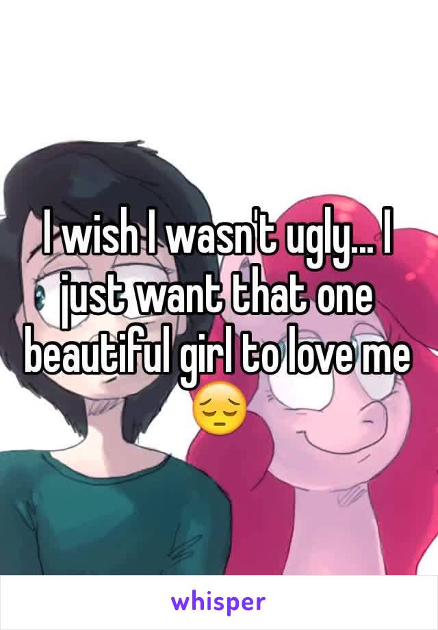 I wish I wasn't ugly... I just want that one beautiful girl to love me 😔