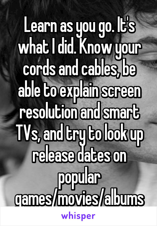 Learn as you go. It's what I did. Know your cords and cables, be able to explain screen resolution and smart TVs, and try to look up release dates on popular games/movies/albums