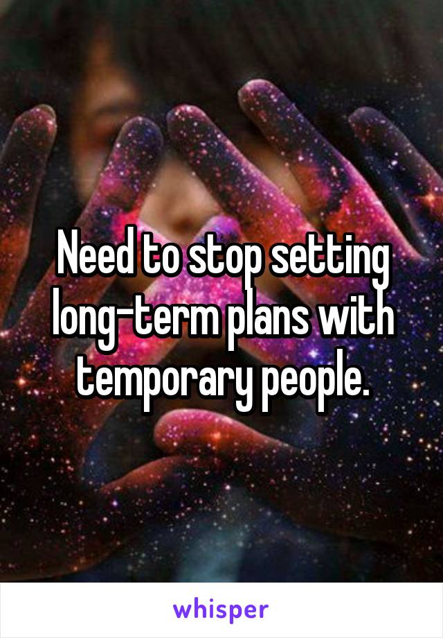 Need to stop setting long-term plans with temporary people.