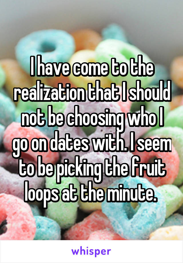 I have come to the realization that I should not be choosing who I go on dates with. I seem to be picking the fruit loops at the minute. 