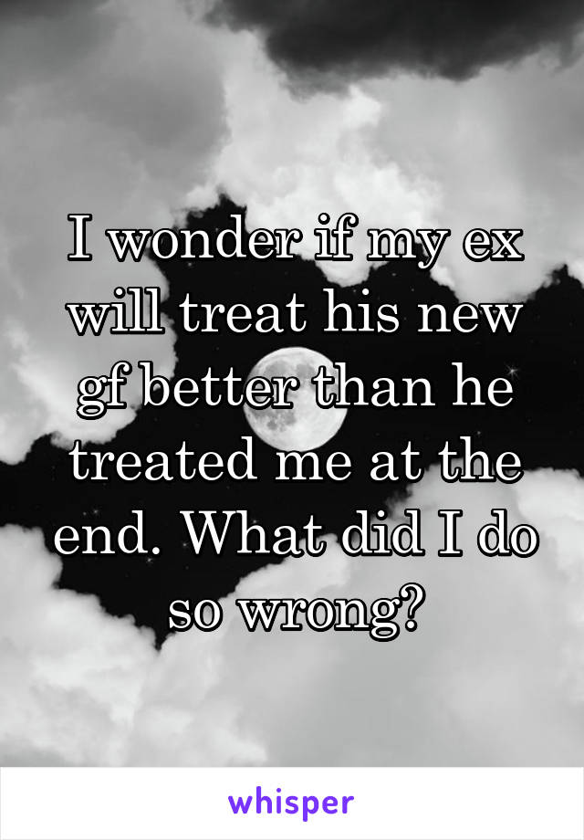 I wonder if my ex will treat his new gf better than he treated me at the end. What did I do so wrong?