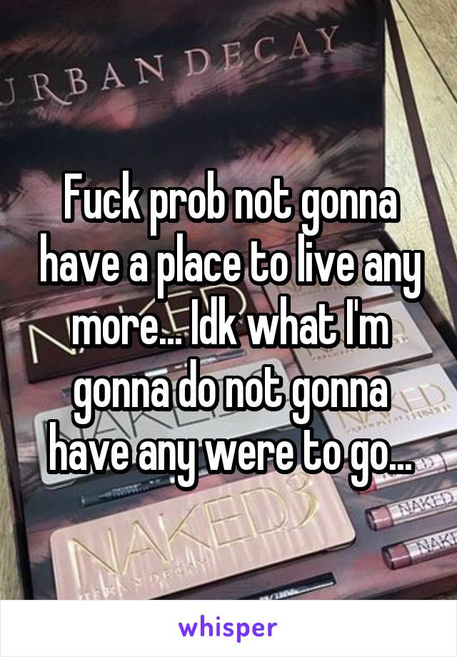 Fuck prob not gonna have a place to live any more... Idk what I'm gonna do not gonna have any were to go...