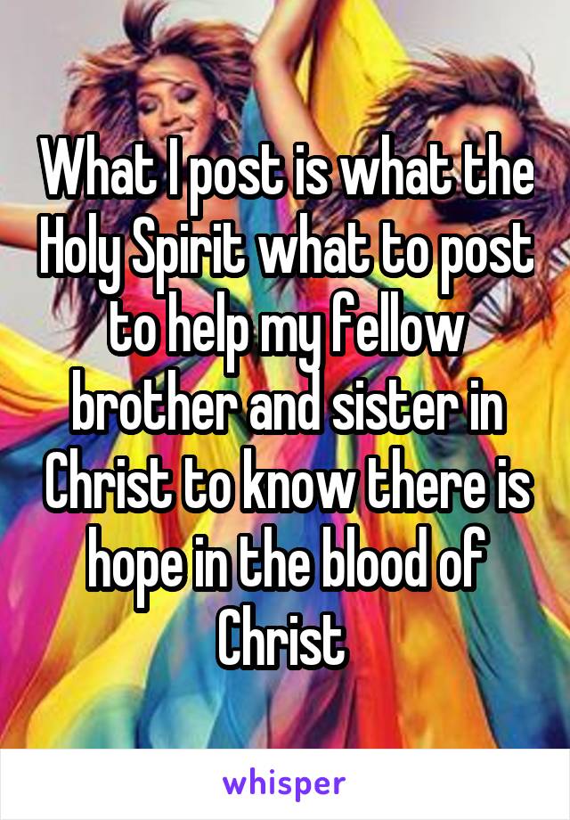 What I post is what the Holy Spirit what to post to help my fellow brother and sister in Christ to know there is hope in the blood of Christ 