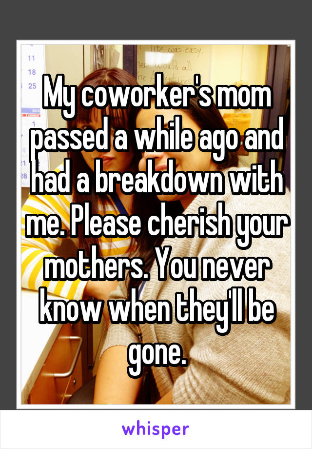 My coworker's mom passed a while ago and had a breakdown with me. Please cherish your mothers. You never know when they'll be gone.