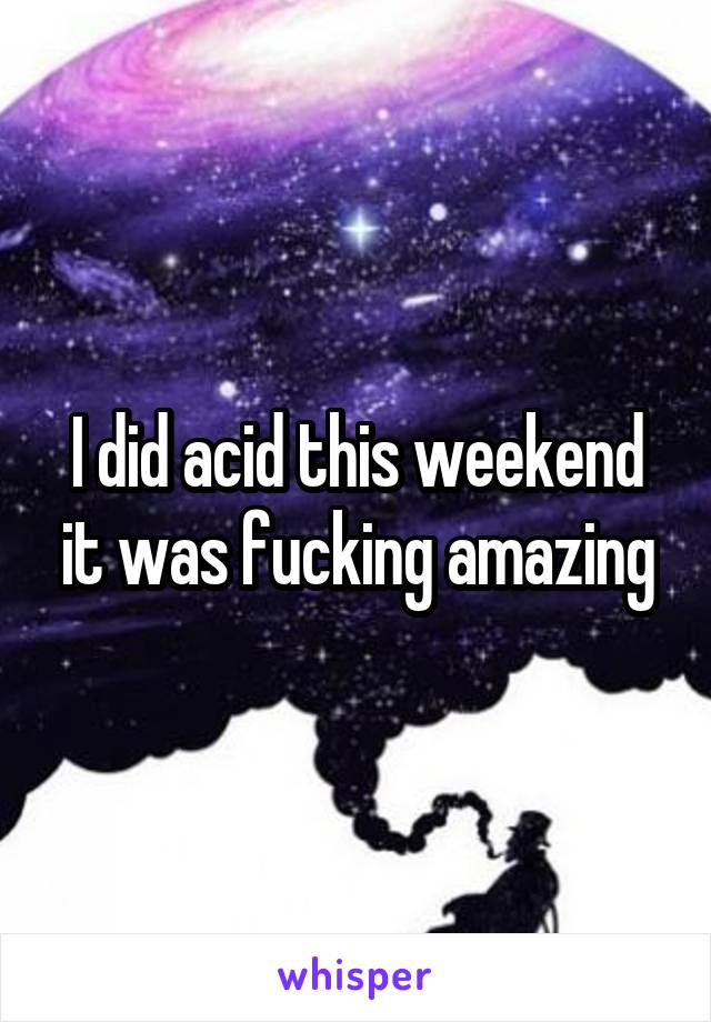 I did acid this weekend it was fucking amazing