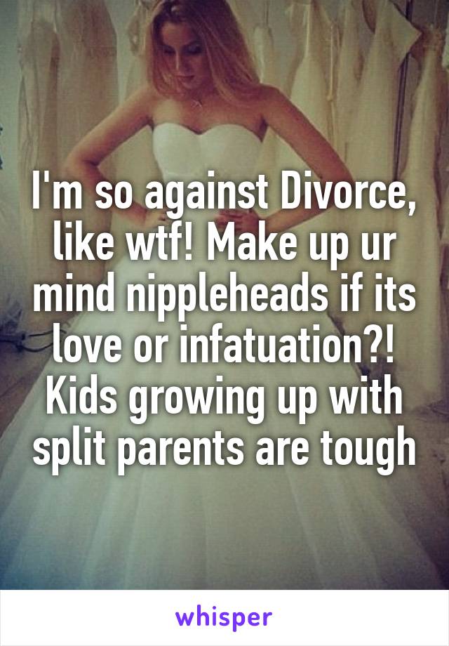 I'm so against Divorce, like wtf! Make up ur mind nippleheads if its love or infatuation?! Kids growing up with split parents are tough