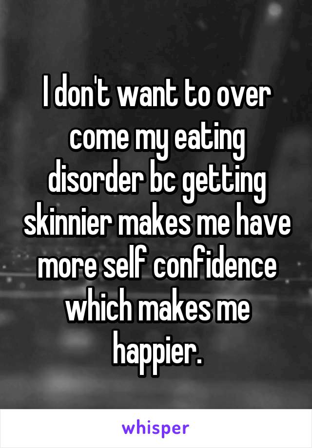 I don't want to over come my eating disorder bc getting skinnier makes me have more self confidence which makes me happier.