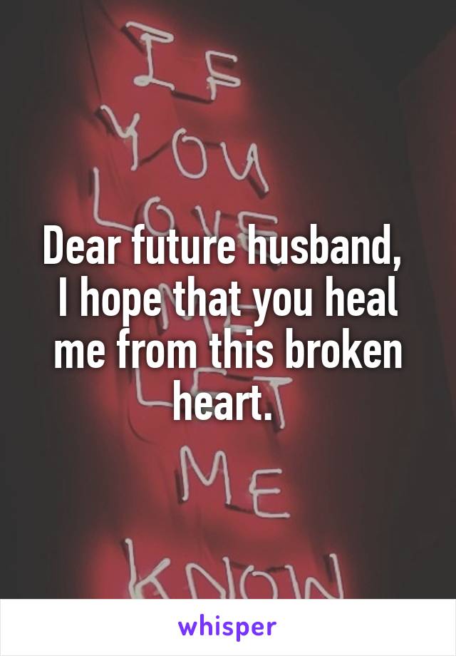 Dear future husband, 
I hope that you heal me from this broken heart. 