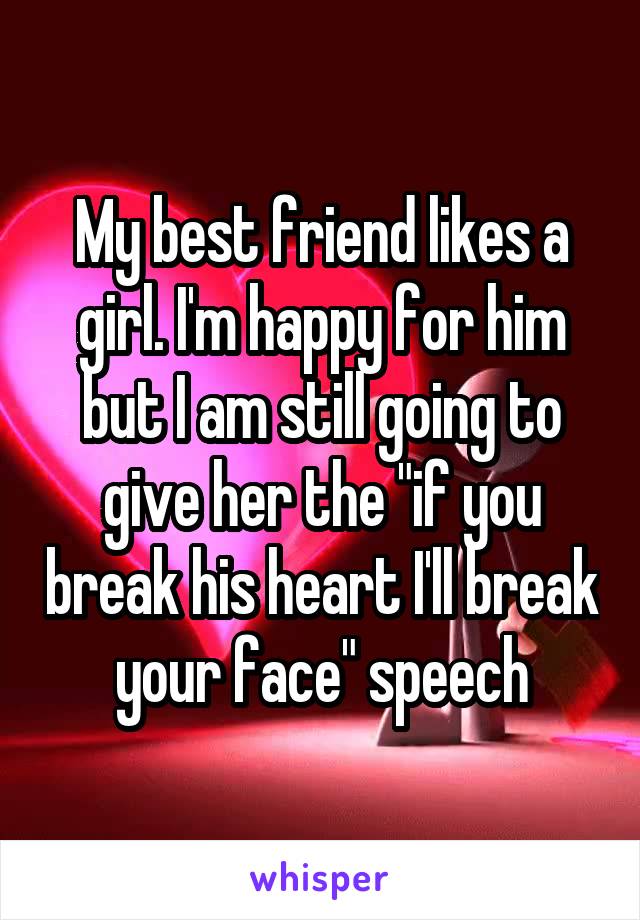 My best friend likes a girl. I'm happy for him but I am still going to give her the "if you break his heart I'll break your face" speech